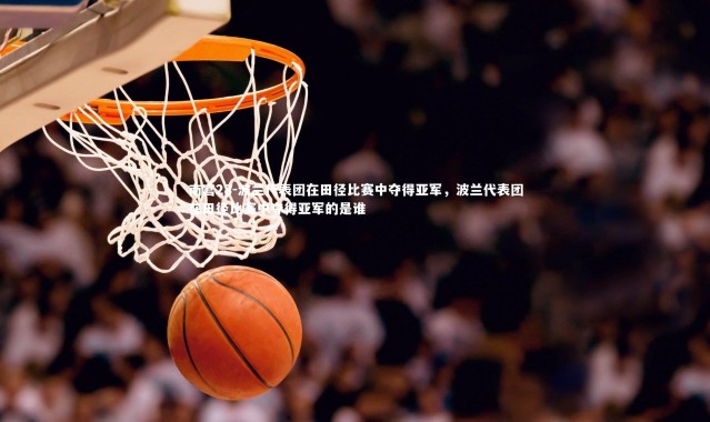 南宫28-波兰代表团在田径比赛中夺得亚军，波兰代表团在田径比赛中夺得亚军的是谁