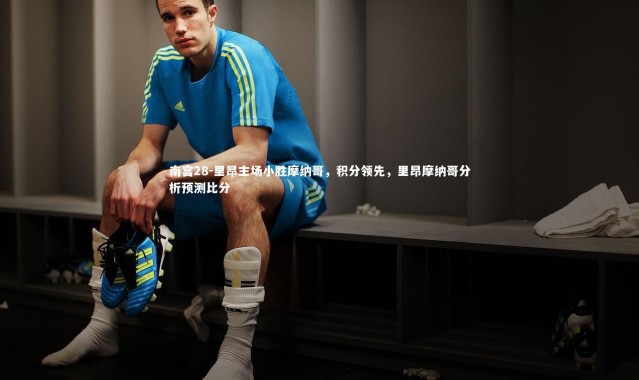 南宫28-里昂主场小胜摩纳哥，积分领先，里昂摩纳哥分析预测比分