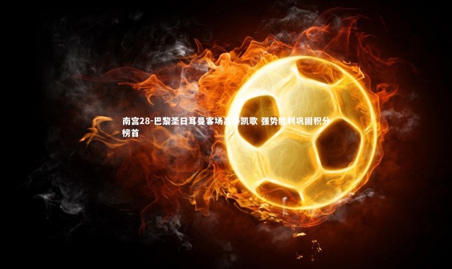 南宫28-巴黎圣日耳曼客场高奏凯歌 强势胜利巩固积分榜首