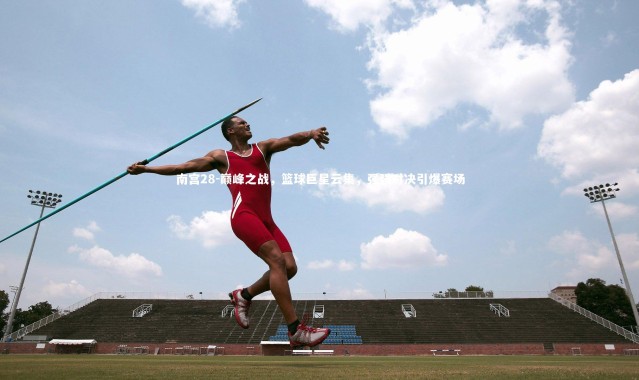 南宫28-巅峰之战，篮球巨星云集，强强对决引爆赛场