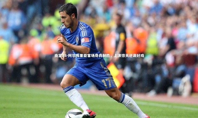 南宫28-阿尔梅里亚客场奇兵制胜，上演惊天逆袭好戏