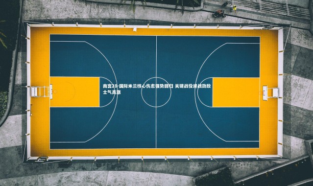 南宫28-国际米兰核心伤愈强势回归 关键战役迎战劲敌士气高涨