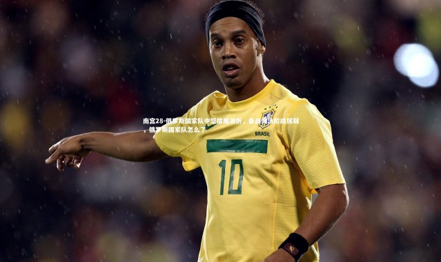 南宫28-俄罗斯国家队中坚层展波折，备战淘汰阶段孱弱，俄罗斯国家队怎么了