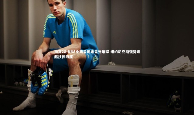 南宫28-NBA全明星周末星光璀璨 纽约尼克斯强势崛起技惊四座