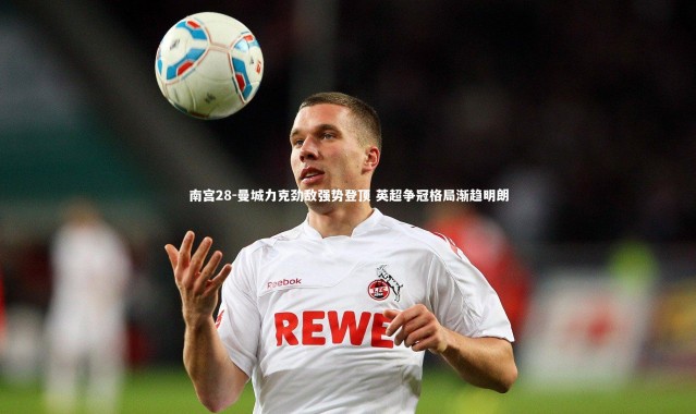 南宫28-曼城力克劲敌强势登顶 英超争冠格局渐趋明朗